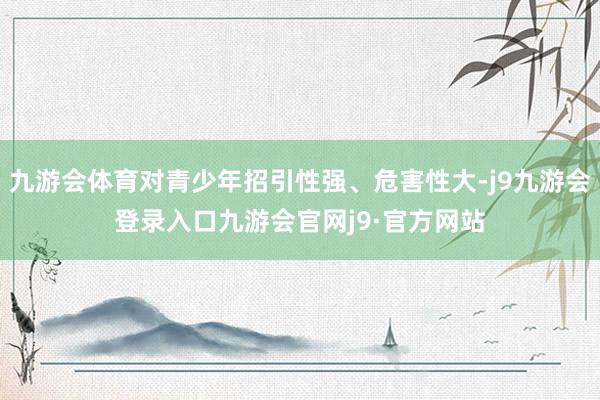 九游会体育对青少年招引性强、危害性大-j9九游会登录入口九游会官网j9·官方网站