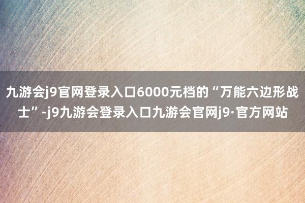 九游会j9官网登录入口6000元档的“万能六边形战士”-j9九游会登录入口九游会官网j9·官方网站