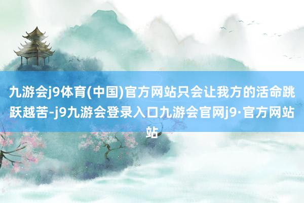 九游会j9体育(中国)官方网站只会让我方的活命跳跃越苦-j9九游会登录入口九游会官网j9·官方网站