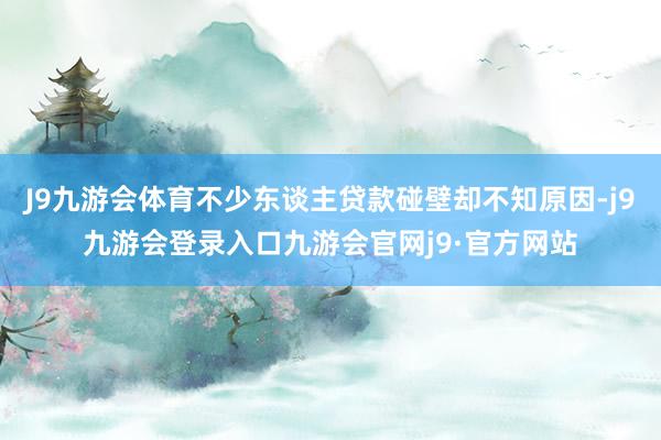J9九游会体育不少东谈主贷款碰壁却不知原因-j9九游会登录入口九游会官网j9·官方网站