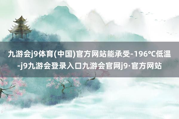九游会j9体育(中国)官方网站能承受-196℃低温-j9九游会登录入口九游会官网j9·官方网站