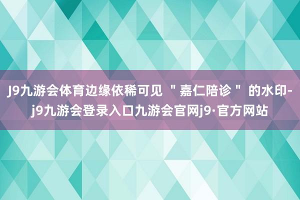 J9九游会体育边缘依稀可见 ＂嘉仁陪诊＂ 的水印-j9九游会登录入口九游会官网j9·官方网站