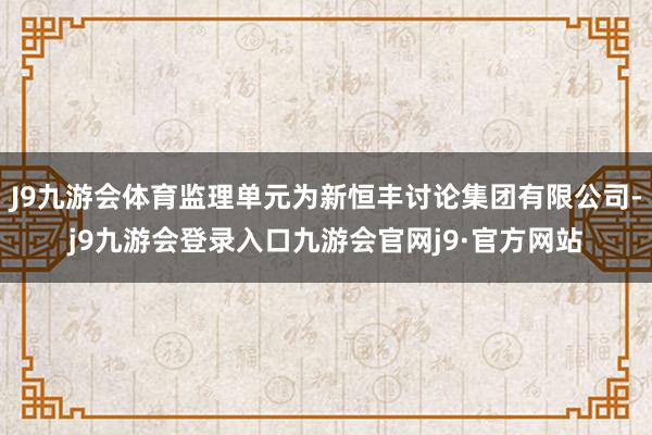 J9九游会体育监理单元为新恒丰讨论集团有限公司-j9九游会登录入口九游会官网j9·官方网站