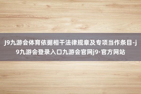 J9九游会体育依据相干法律规章及专项当作条目-j9九游会登录入口九游会官网j9·官方网站