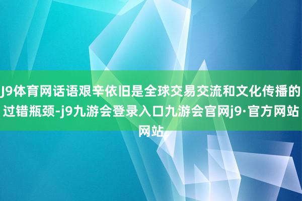 J9体育网话语艰辛依旧是全球交易交流和文化传播的过错瓶颈-j9九游会登录入口九游会官网j9·官方网站