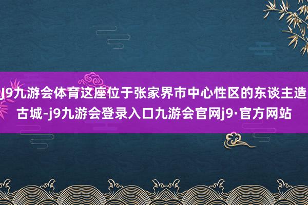 J9九游会体育这座位于张家界市中心性区的东谈主造古城-j9九游会登录入口九游会官网j9·官方网站