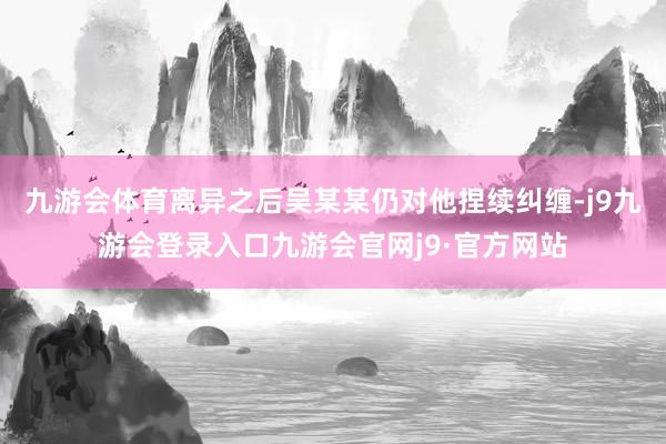 九游会体育离异之后吴某某仍对他捏续纠缠-j9九游会登录入口九游会官网j9·官方网站