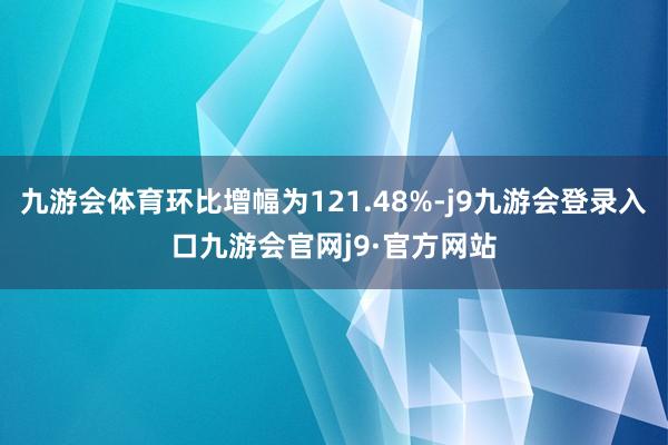 九游会体育环比增幅为121.48%-j9九游会登录入口九游会官网j9·官方网站