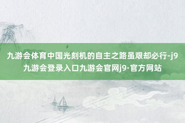 九游会体育中国光刻机的自主之路虽艰却必行-j9九游会登录入口九游会官网j9·官方网站