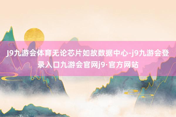J9九游会体育无论芯片如故数据中心-j9九游会登录入口九游会官网j9·官方网站