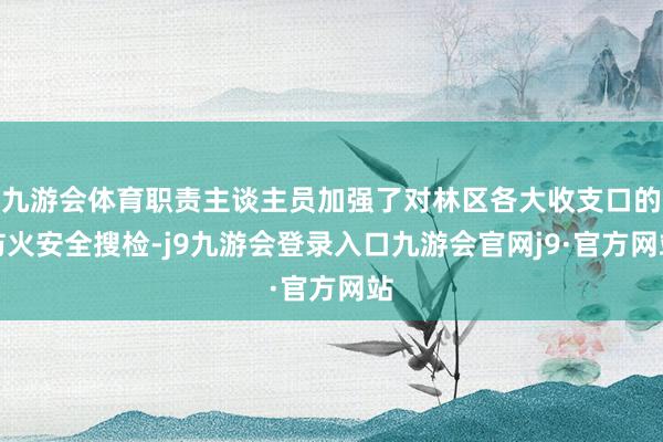 九游会体育职责主谈主员加强了对林区各大收支口的防火安全搜检-j9九游会登录入口九游会官网j9·官方网站