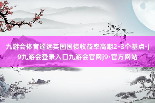 九游会体育遥远英国国债收益率高潮2-3个基点-j9九游会登录入口九游会官网j9·官方网站