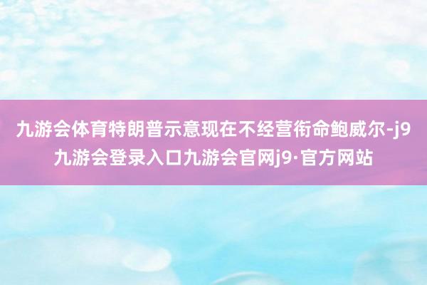 九游会体育特朗普示意现在不经营衔命鲍威尔-j9九游会登录入口九游会官网j9·官方网站