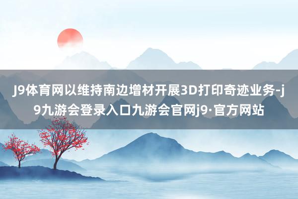 J9体育网以维持南边增材开展3D打印奇迹业务-j9九游会登录入口九游会官网j9·官方网站
