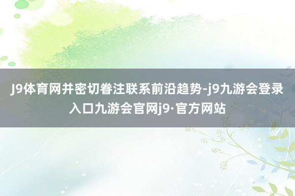 J9体育网并密切眷注联系前沿趋势-j9九游会登录入口九游会官网j9·官方网站