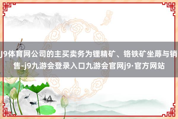 J9体育网公司的主买卖务为锂精矿、铬铁矿坐蓐与销售-j9九游会登录入口九游会官网j9·官方网站