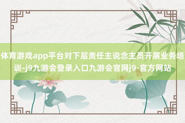 体育游戏app平台对下层责任主说念主员开展业务培训-j9九游会登录入口九游会官网j9·官方网站