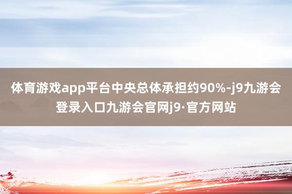 体育游戏app平台中央总体承担约90%-j9九游会登录入口九游会官网j9·官方网站