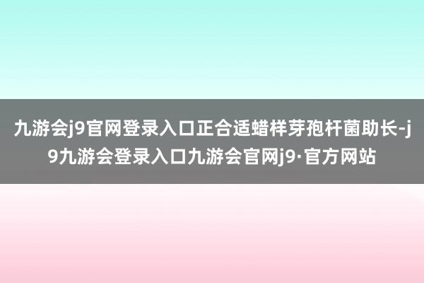 九游会j9官网登录入口正合适蜡样芽孢杆菌助长-j9九游会登录入口九游会官网j9·官方网站