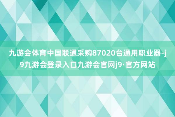 九游会体育中国联通采购87020台通用职业器-j9九游会登录入口九游会官网j9·官方网站
