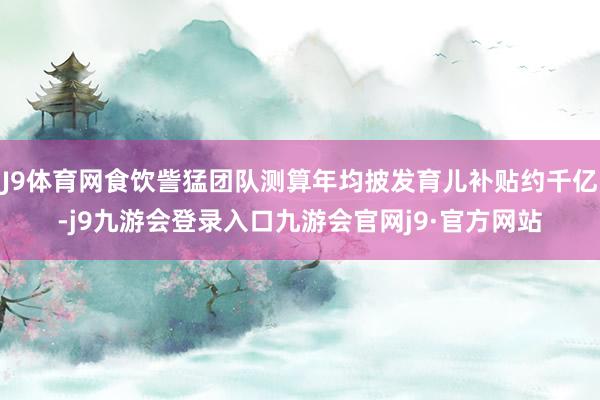 J9体育网食饮訾猛团队测算年均披发育儿补贴约千亿-j9九游会登录入口九游会官网j9·官方网站