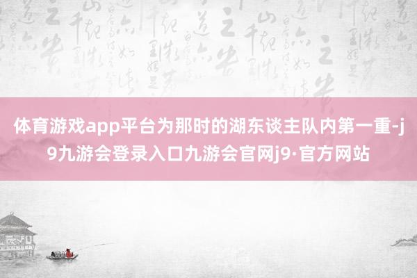 体育游戏app平台为那时的湖东谈主队内第一重-j9九游会登录入口九游会官网j9·官方网站