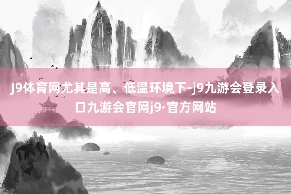 J9体育网尤其是高、低温环境下-j9九游会登录入口九游会官网j9·官方网站