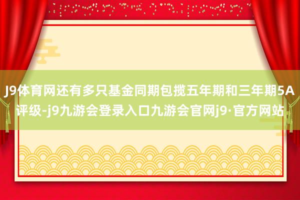 J9体育网还有多只基金同期包揽五年期和三年期5A评级-j9九游会登录入口九游会官网j9·官方网站