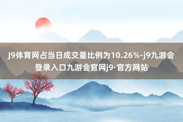 J9体育网占当日成交量比例为10.26%-j9九游会登录入口九游会官网j9·官方网站