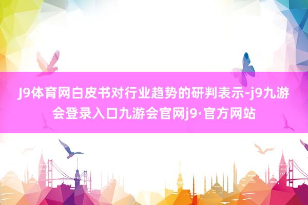 J9体育网　　白皮书对行业趋势的研判表示-j9九游会登录入口九游会官网j9·官方网站