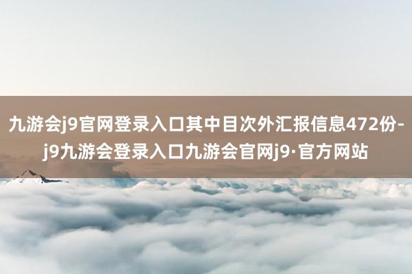 九游会j9官网登录入口其中目次外汇报信息472份-j9九游会登录入口九游会官网j9·官方网站