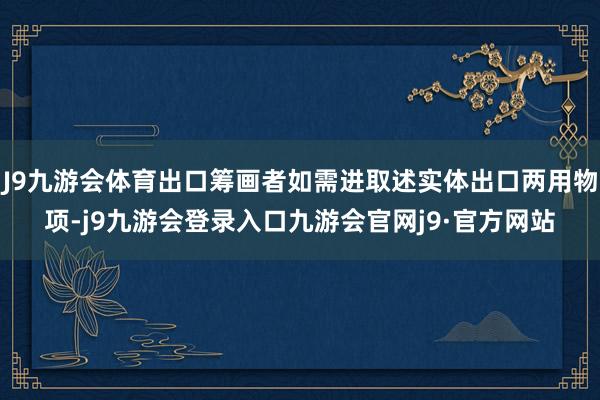 J9九游会体育出口筹画者如需进取述实体出口两用物项-j9九游会登录入口九游会官网j9·官方网站