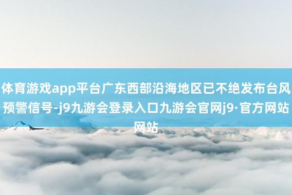 体育游戏app平台广东西部沿海地区已不绝发布台风预警信号-j9九游会登录入口九游会官网j9·官方网站