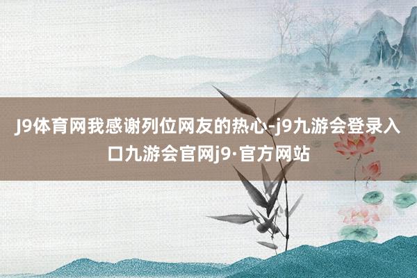 J9体育网我感谢列位网友的热心-j9九游会登录入口九游会官网j9·官方网站