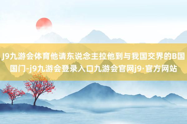 J9九游会体育他请东说念主拉他到与我国交界的B国国门-j9九游会登录入口九游会官网j9·官方网站