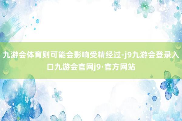 九游会体育则可能会影响受精经过-j9九游会登录入口九游会官网j9·官方网站