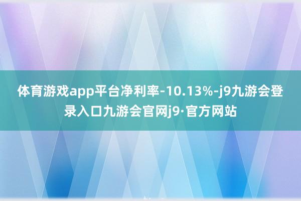 体育游戏app平台净利率-10.13%-j9九游会登录入口九游会官网j9·官方网站
