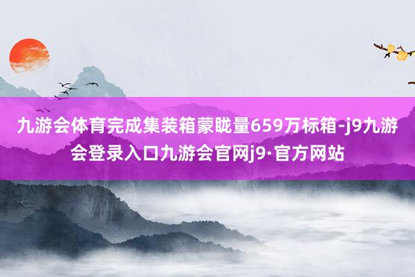 九游会体育完成集装箱蒙眬量659万标箱-j9九游会登录入口九游会官网j9·官方网站