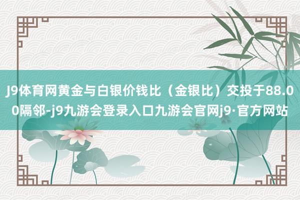 J9体育网黄金与白银价钱比（金银比）交投于88.00隔邻-j9九游会登录入口九游会官网j9·官方网站