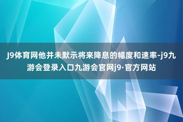 J9体育网他并未默示将来降息的幅度和速率-j9九游会登录入口九游会官网j9·官方网站