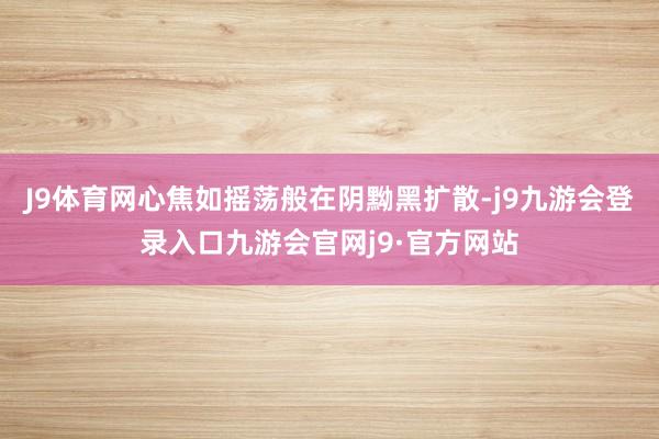 J9体育网心焦如摇荡般在阴黝黑扩散-j9九游会登录入口九游会官网j9·官方网站
