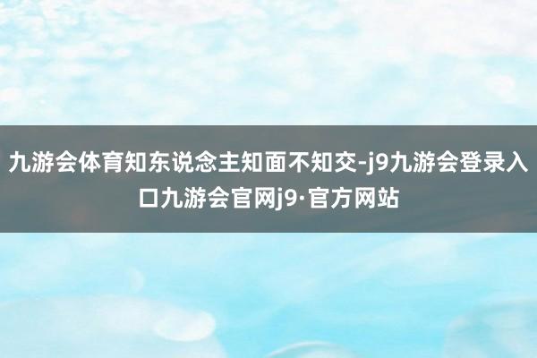 九游会体育知东说念主知面不知交-j9九游会登录入口九游会官网j9·官方网站