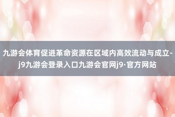 九游会体育促进革命资源在区域内高效流动与成立-j9九游会登录入口九游会官网j9·官方网站