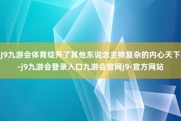 J9九游会体育绽开了其他东说念主物复杂的内心天下-j9九游会登录入口九游会官网j9·官方网站