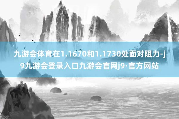 九游会体育在1.1670和1.1730处面对阻力-j9九游会登录入口九游会官网j9·官方网站