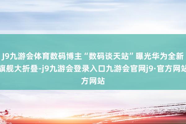 J9九游会体育数码博主“数码谈天站”曝光华为全新旗舰大折叠-j9九游会登录入口九游会官网j9·官方网站