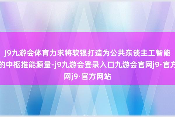 J9九游会体育力求将软银打造为公共东谈主工智能感奋的中枢推能源量-j9九游会登录入口九游会官网j9·官方网站