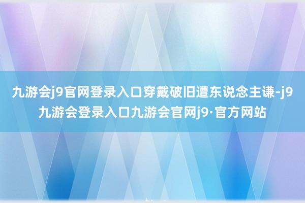 九游会j9官网登录入口穿戴破旧遭东说念主谦-j9九游会登录入口九游会官网j9·官方网站