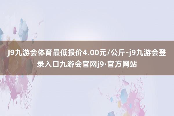 J9九游会体育最低报价4.00元/公斤-j9九游会登录入口九游会官网j9·官方网站