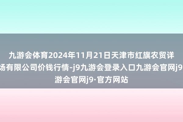 九游会体育2024年11月21日天津市红旗农贸详尽批发商场有限公司价钱行情-j9九游会登录入口九游会官网j9·官方网站